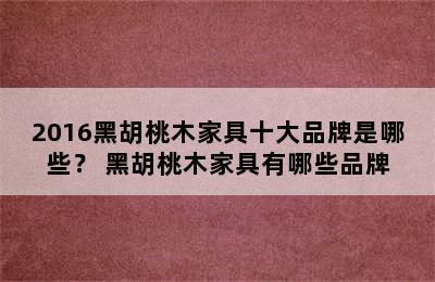 2016黑胡桃木家具十大品牌是哪些？ 黑胡桃木家具有哪些品牌